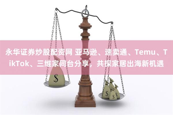 永华证券炒股配资网 亚马逊、速卖通、Temu、TikTok、三维家同台分享，共探家居出海新机遇