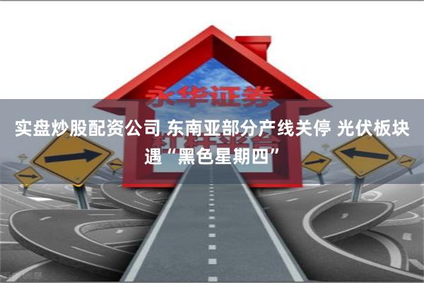 实盘炒股配资公司 东南亚部分产线关停 光伏板块遇“黑色星期四”