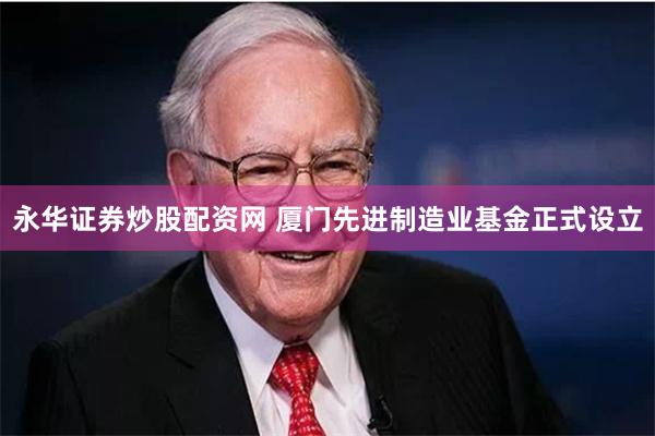 永华证券炒股配资网 厦门先进制造业基金正式设立