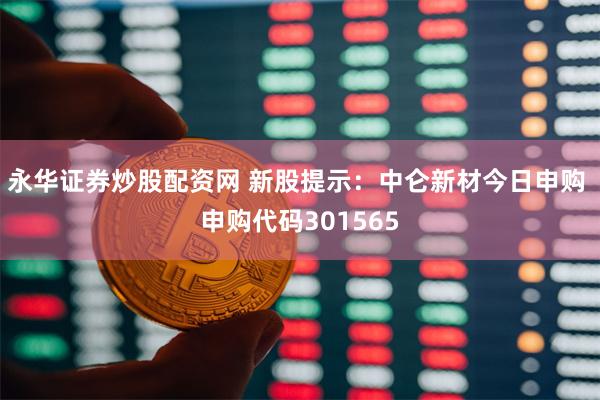 永华证券炒股配资网 新股提示：中仑新材今日申购 申购代码301565