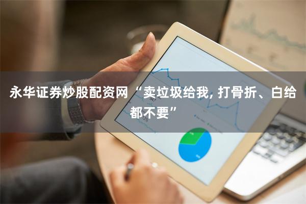 永华证券炒股配资网 “卖垃圾给我, 打骨折、白给都不要”