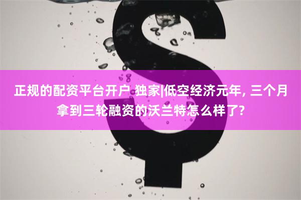 正规的配资平台开户 独家|低空经济元年, 三个月拿到三轮融资的沃兰特怎么样了?
