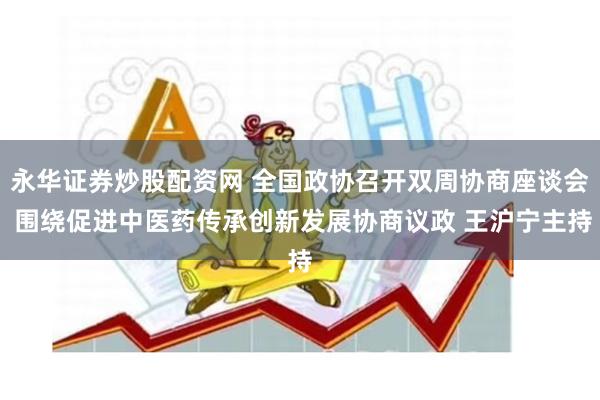 永华证券炒股配资网 全国政协召开双周协商座谈会 围绕促进中医药传承创新发展协商议政 王沪宁主持