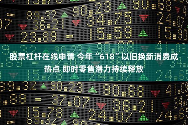 股票杠杆在线申请 今年“618”以旧换新消费成热点 即时零售潜力持续释放