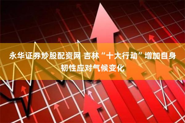 永华证券炒股配资网 吉林“十大行动”增加自身韧性应对气候变化