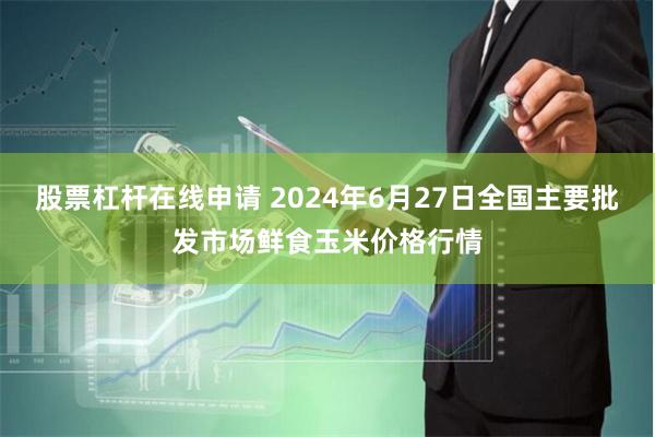股票杠杆在线申请 2024年6月27日全国主要批发市场鲜食玉米价格行情
