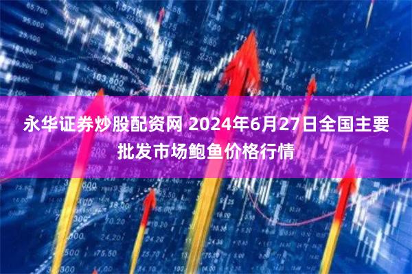 永华证券炒股配资网 2024年6月27日全国主要批发市场鲍鱼价格行情