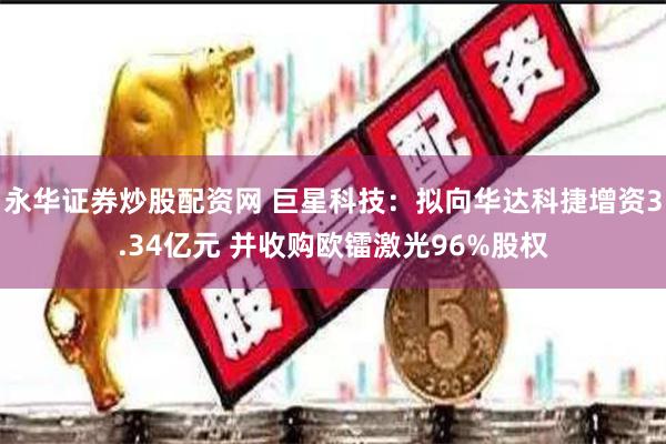 永华证券炒股配资网 巨星科技：拟向华达科捷增资3.34亿元 并收购欧镭激光96%股权
