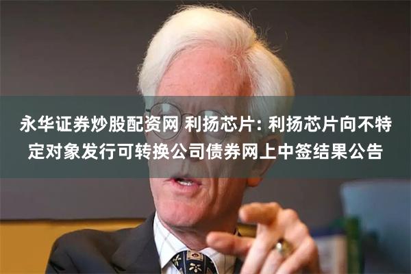 永华证券炒股配资网 利扬芯片: 利扬芯片向不特定对象发行可转换公司债券网上中签结果公告