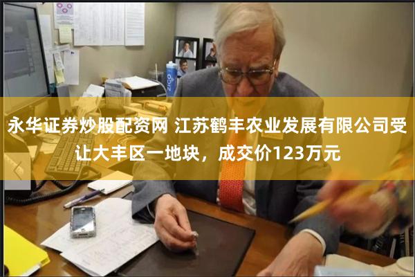 永华证券炒股配资网 江苏鹤丰农业发展有限公司受让大丰区一地块，成交价123万元