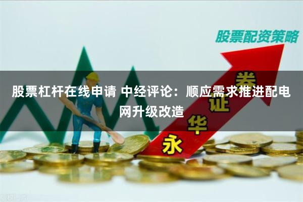 股票杠杆在线申请 中经评论：顺应需求推进配电网升级改造