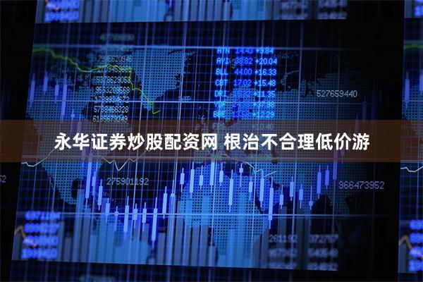 永华证券炒股配资网 根治不合理低价游