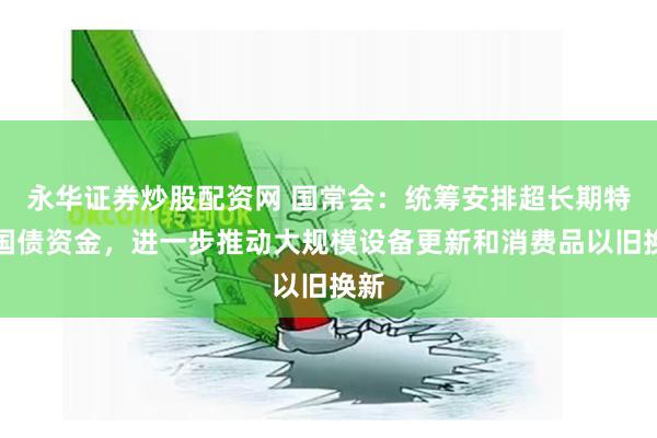 永华证券炒股配资网 国常会：统筹安排超长期特别国债资金，进一步推动大规模设备更新和消费品以旧换新