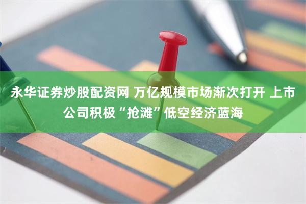 永华证券炒股配资网 万亿规模市场渐次打开 上市公司积极“抢滩”低空经济蓝海