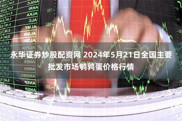 永华证券炒股配资网 2024年5月21日全国主要批发市场鹌鹑蛋价格行情