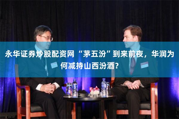 永华证券炒股配资网 “茅五汾”到来前夜，华润为何减持山西汾酒？