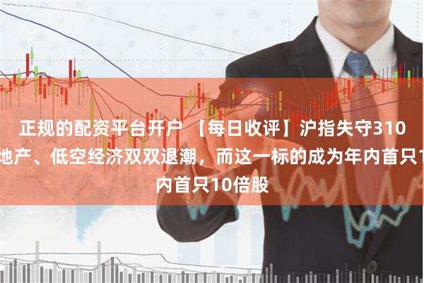 正规的配资平台开户 【每日收评】沪指失守3100点！地产、低空经济双双退潮，而这一标的成为年内首只10倍股