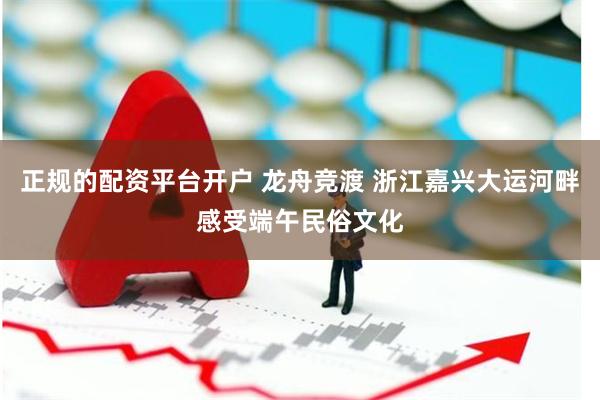 正规的配资平台开户 龙舟竞渡 浙江嘉兴大运河畔感受端午民俗文化