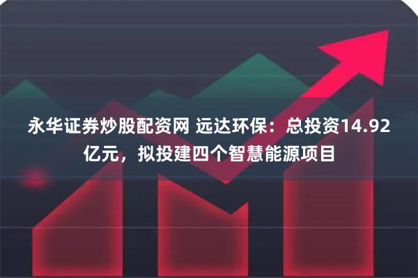 永华证券炒股配资网 远达环保：总投资14.92亿元，拟投建四个智慧能源项目