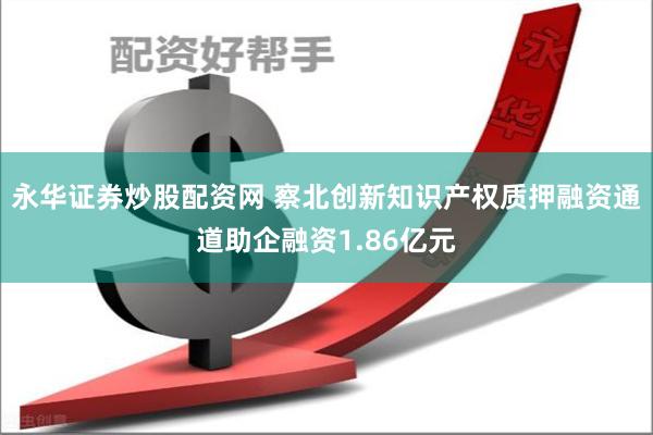 永华证券炒股配资网 察北创新知识产权质押融资通道助企融资1.86亿元