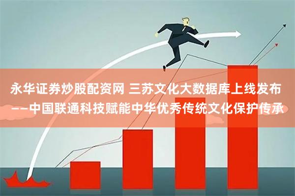 永华证券炒股配资网 三苏文化大数据库上线发布 ——中国联通科技赋能中华优秀传统文化保护传承