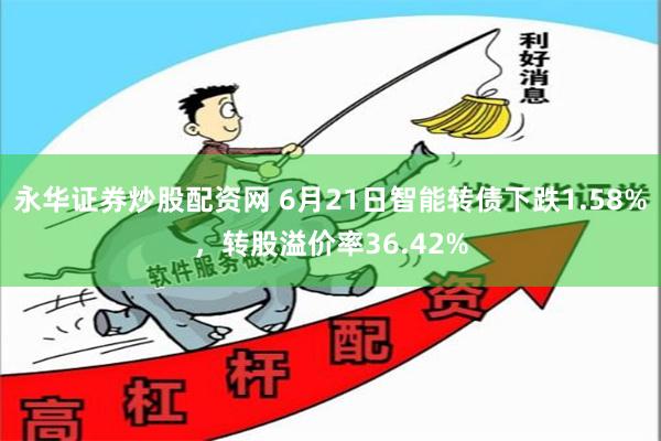 永华证券炒股配资网 6月21日智能转债下跌1.58%，转股溢价率36.42%