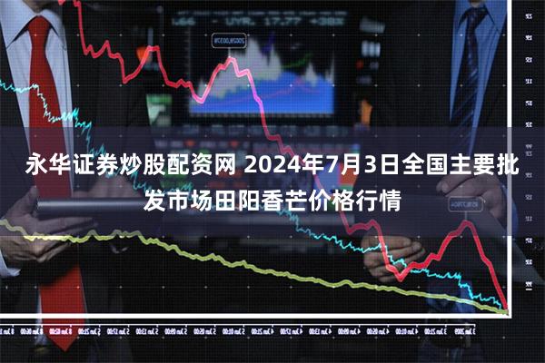 永华证券炒股配资网 2024年7月3日全国主要批发市场田阳香芒价格行情