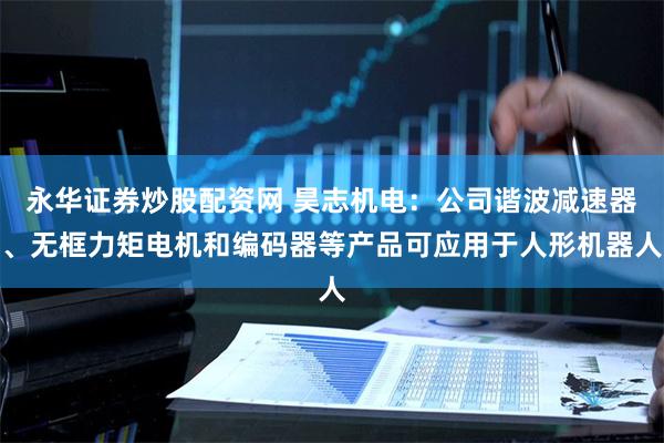 永华证券炒股配资网 昊志机电：公司谐波减速器、无框力矩电机和编码器等产品可应用于人形机器人