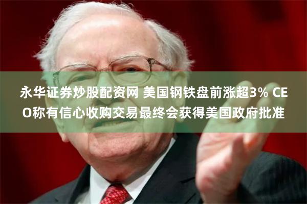 永华证券炒股配资网 美国钢铁盘前涨超3% CEO称有信心收购交易最终会获得美国政府批准