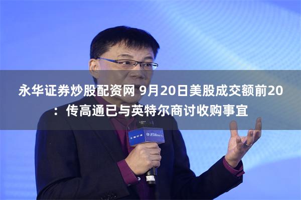 永华证券炒股配资网 9月20日美股成交额前20：传高通已与英特尔商讨收购事宜