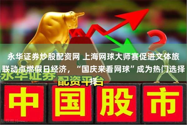 永华证券炒股配资网 上海网球大师赛促进文体旅联动点燃假日经济，“国庆来看网球”成为热门选择