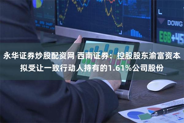 永华证券炒股配资网 西南证券：控股股东渝富资本拟受让一致行动人持有的1.61%公司股份