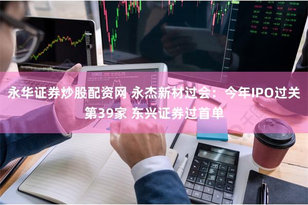永华证券炒股配资网 永杰新材过会：今年IPO过关第39家 东兴证券过首单
