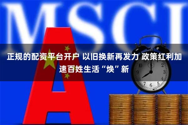 正规的配资平台开户 以旧换新再发力 政策红利加速百姓生活“焕”新