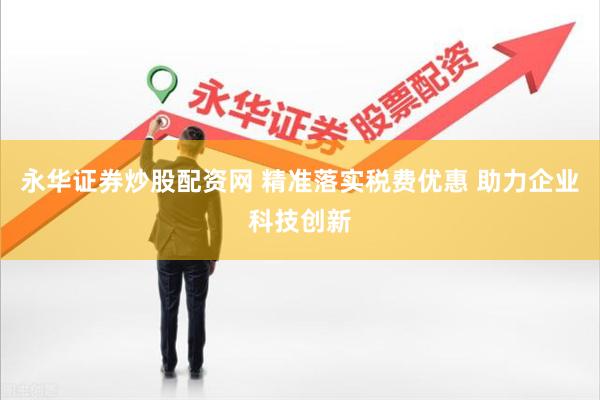 永华证券炒股配资网 精准落实税费优惠 助力企业科技创新