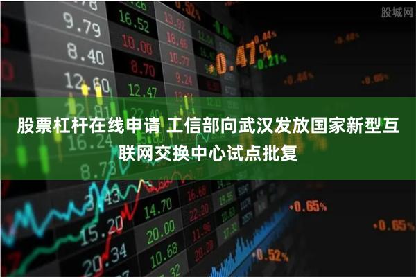 股票杠杆在线申请 工信部向武汉发放国家新型互联网交换中心试点批复