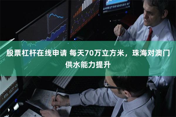 股票杠杆在线申请 每天70万立方米，珠海对澳门供水能力提升