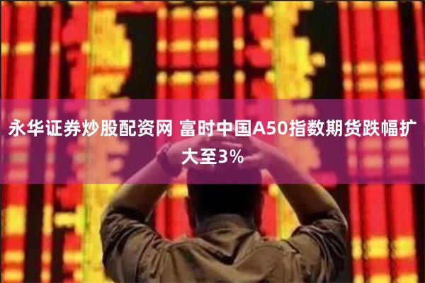 永华证券炒股配资网 富时中国A50指数期货跌幅扩大至3%