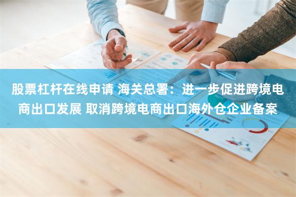 股票杠杆在线申请 海关总署：进一步促进跨境电商出口发展 取消跨境电商出口海外仓企业备案