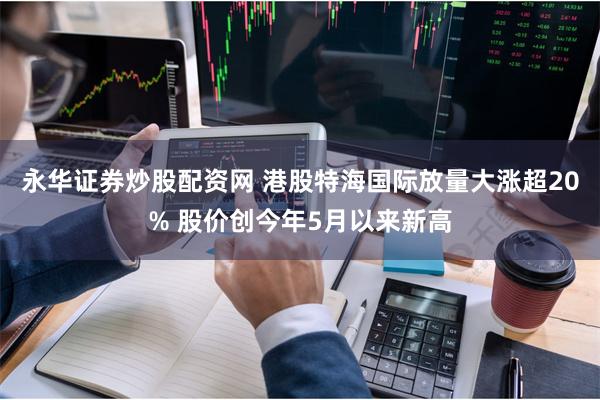 永华证券炒股配资网 港股特海国际放量大涨超20% 股价创今年5月以来新高