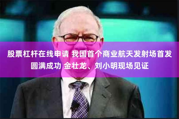 股票杠杆在线申请 我国首个商业航天发射场首发圆满成功 金壮龙、刘小明现场见证