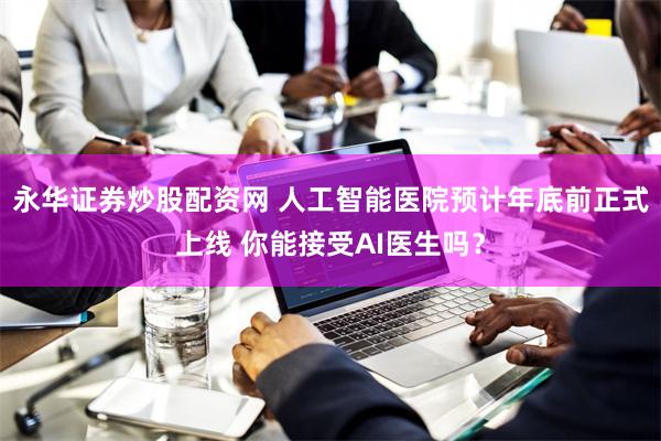 永华证券炒股配资网 人工智能医院预计年底前正式上线 你能接受AI医生吗？