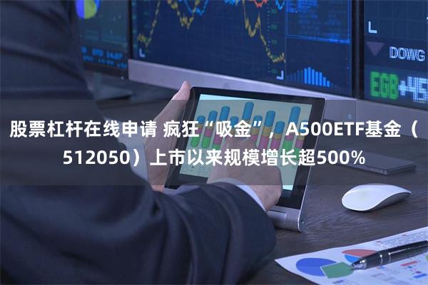 股票杠杆在线申请 疯狂“吸金”，A500ETF基金（512050）上市以来规模增长超500%