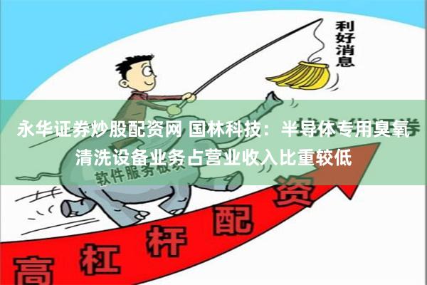 永华证券炒股配资网 国林科技：半导体专用臭氧清洗设备业务占营业收入比重较低