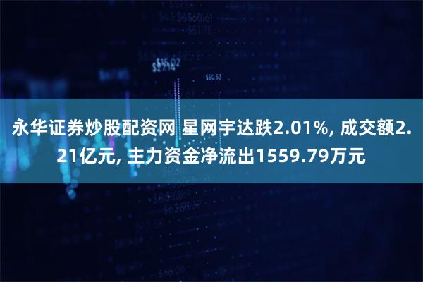 永华证券炒股配资网 星网宇达跌2.01%, 成交额2.21亿元, 主力资金净流出1559.79万元