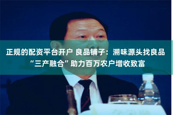 正规的配资平台开户 良品铺子：溯味源头找良品 “三产融合”助力百万农户增收致富