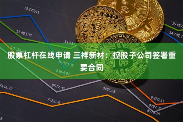 股票杠杆在线申请 三祥新材：控股子公司签署重要合同