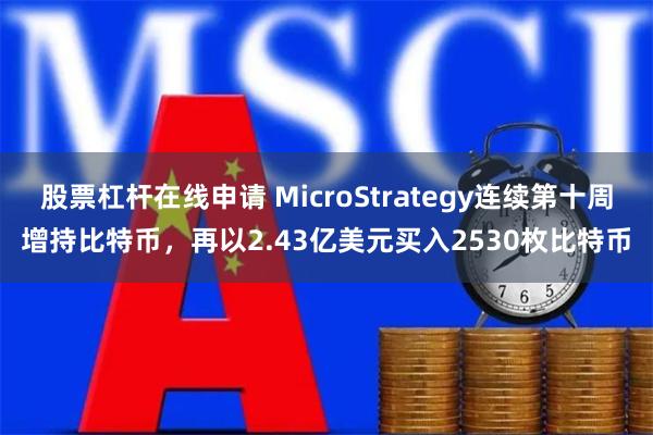 股票杠杆在线申请 MicroStrategy连续第十周增持比特币，再以2.43亿美元买入2530枚比特币