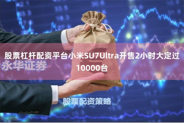 股票杠杆配资平台小米SU7Ultra开售2小时大定过10000台
