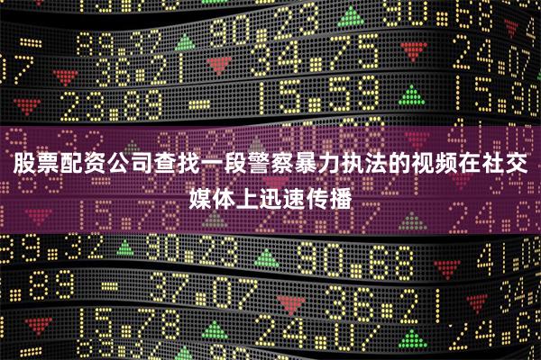 股票配资公司查找一段警察暴力执法的视频在社交媒体上迅速传播